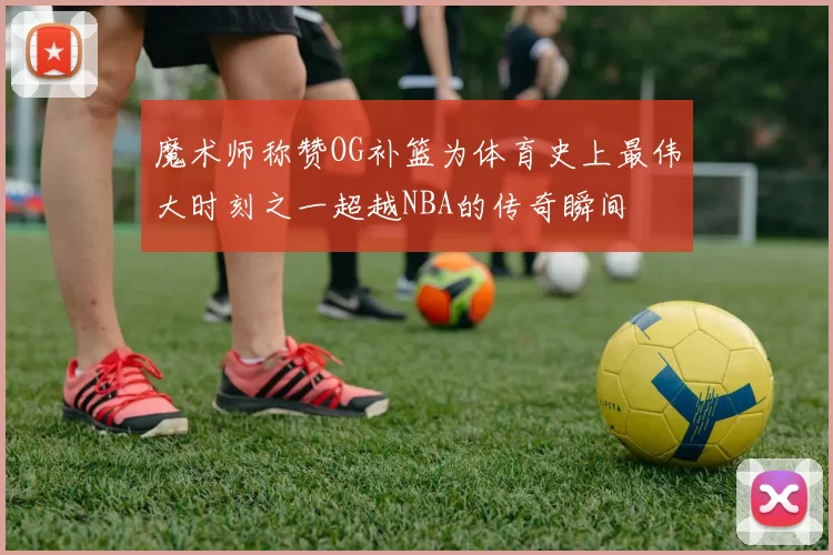 魔术师称赞OG补篮为体育史上最伟大时刻之一超越NBA的传奇瞬间