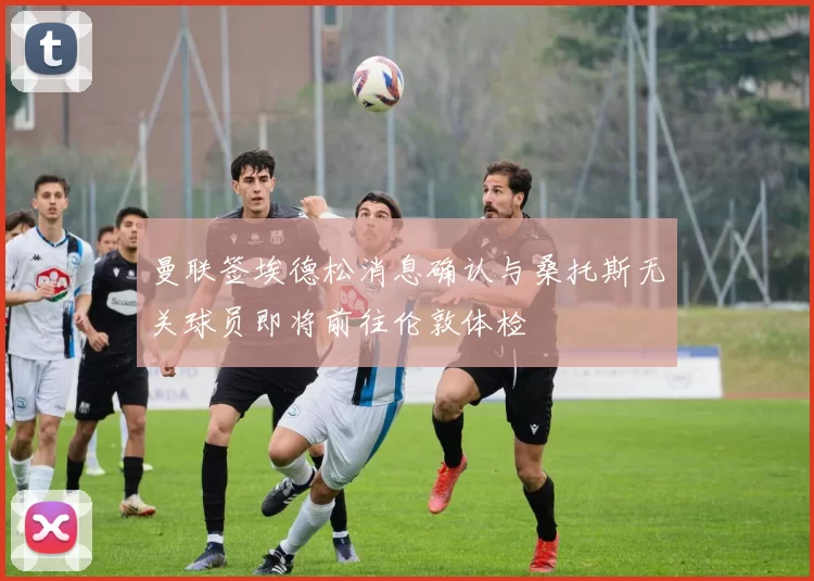 曼联签埃德松消息确认与桑托斯无关球员即将前往伦敦体检