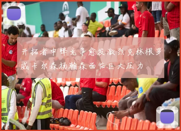开拓者中锋竞争愈发激烈克林根罗威卡尔森杨瀚森面临巨大压力