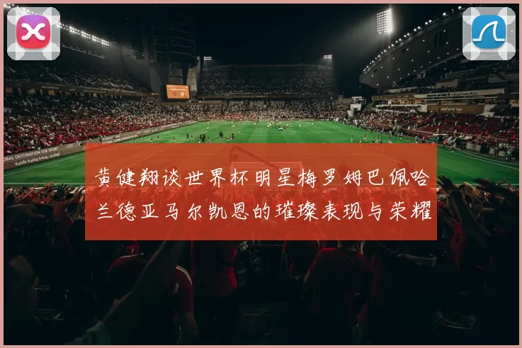 黄健翔谈世界杯明星梅罗姆巴佩哈兰德亚马尔凯恩的璀璨表现与荣耀时刻